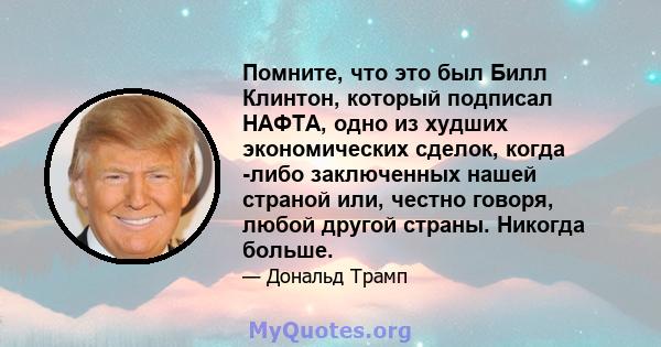 Помните, что это был Билл Клинтон, который подписал НАФТА, одно из худших экономических сделок, когда -либо заключенных нашей страной или, честно говоря, любой другой страны. Никогда больше.