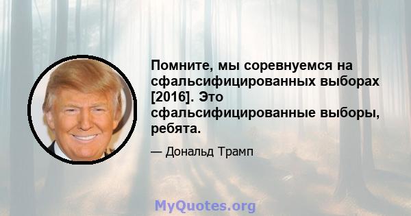 Помните, мы соревнуемся на сфальсифицированных выборах [2016]. Это сфальсифицированные выборы, ребята.