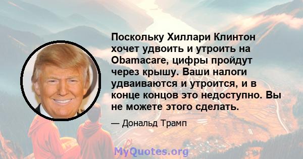 Поскольку Хиллари Клинтон хочет удвоить и утроить на Obamacare, цифры пройдут через крышу. Ваши налоги удваиваются и утроится, и в конце концов это недоступно. Вы не можете этого сделать.