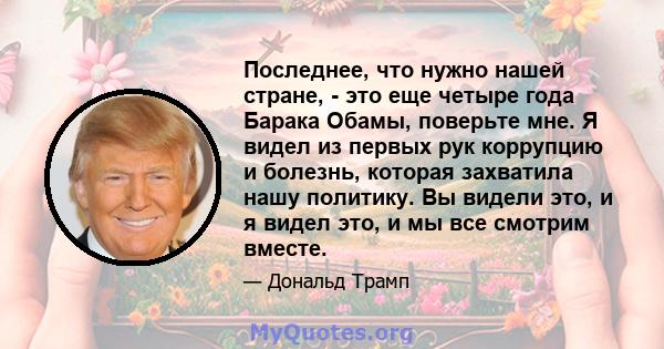 Последнее, что нужно нашей стране, - это еще четыре года Барака Обамы, поверьте мне. Я видел из первых рук коррупцию и болезнь, которая захватила нашу политику. Вы видели это, и я видел это, и мы все смотрим вместе.