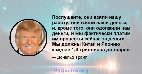 Послушайте, они взяли нашу работу, они взяли наши деньги, и, кроме того, они одолжили нам деньги, и мы фактически платим им проценты сейчас за деньги. Мы должны Китай и Японию каждые 1,4 триллиона долларов.