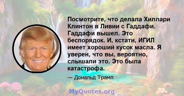 Посмотрите, что делала Хиллари Клинтон в Ливии с Гаддафи. Гаддафи вышел. Это беспорядок. И, кстати, ИГИЛ имеет хороший кусок масла. Я уверен, что вы, вероятно, слышали это. Это была катастрофа.