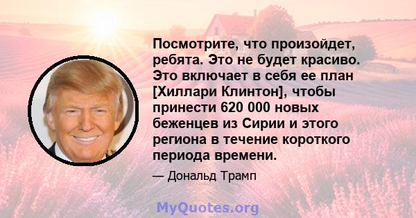 Посмотрите, что произойдет, ребята. Это не будет красиво. Это включает в себя ее план [Хиллари Клинтон], чтобы принести 620 000 новых беженцев из Сирии и этого региона в течение короткого периода времени.