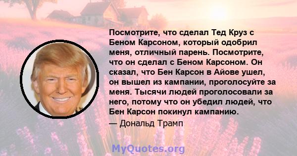 Посмотрите, что сделал Тед Круз с Беном Карсоном, который одобрил меня, отличный парень. Посмотрите, что он сделал с Беном Карсоном. Он сказал, что Бен Карсон в Айове ушел, он вышел из кампании, проголосуйте за меня.