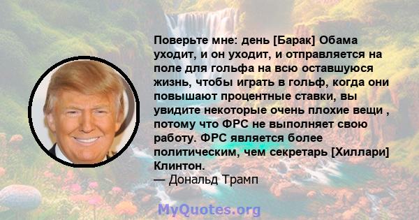 Поверьте мне: день [Барак] Обама уходит, и он уходит, и отправляется на поле для гольфа на всю оставшуюся жизнь, чтобы играть в гольф, когда они повышают процентные ставки, вы увидите некоторые очень плохие вещи ,