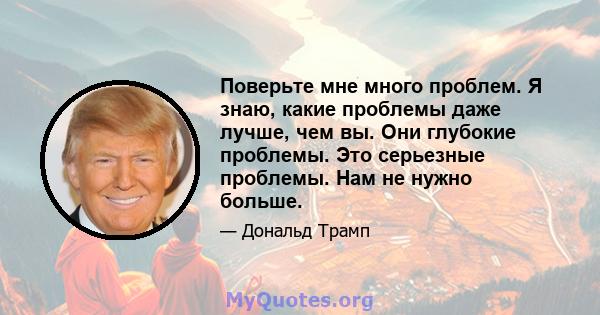 Поверьте мне много проблем. Я знаю, какие проблемы даже лучше, чем вы. Они глубокие проблемы. Это серьезные проблемы. Нам не нужно больше.