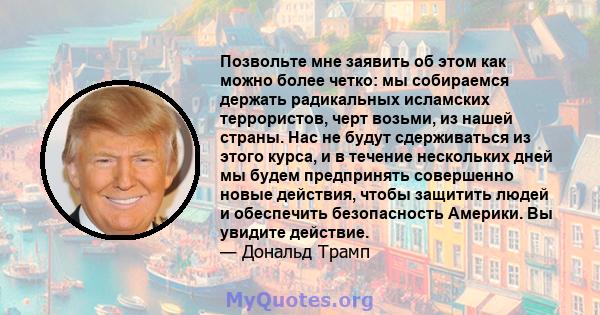 Позвольте мне заявить об этом как можно более четко: мы собираемся держать радикальных исламских террористов, черт возьми, из нашей страны. Нас не будут сдерживаться из этого курса, и в течение нескольких дней мы будем