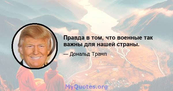 Правда в том, что военные так важны для нашей страны.