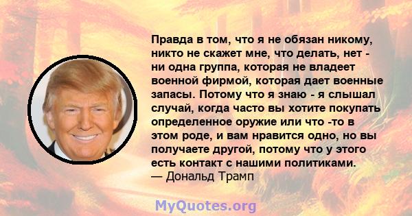 Правда в том, что я не обязан никому, никто не скажет мне, что делать, нет - ни одна группа, которая не владеет военной фирмой, которая дает военные запасы. Потому что я знаю - я слышал случай, когда часто вы хотите