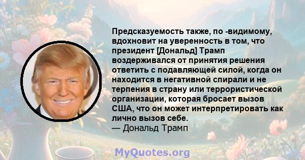 Предсказуемость также, по -видимому, вдохновит на уверенность в том, что президент [Дональд] Трамп воздерживался от принятия решения ответить с подавляющей силой, когда он находится в негативной спирали и не терпения в