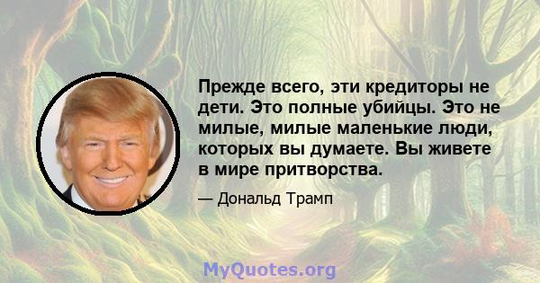 Прежде всего, эти кредиторы не дети. Это полные убийцы. Это не милые, милые маленькие люди, которых вы думаете. Вы живете в мире притворства.