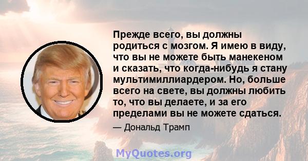 Прежде всего, вы должны родиться с мозгом. Я имею в виду, что вы не можете быть манекеном и сказать, что когда-нибудь я стану мультимиллиардером. Но, больше всего на свете, вы должны любить то, что вы делаете, и за его