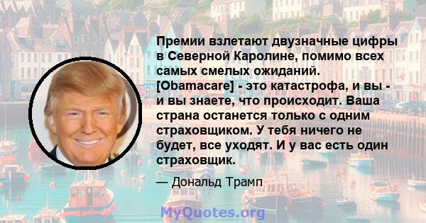 Премии взлетают двузначные цифры в Северной Каролине, помимо всех самых смелых ожиданий. [Obamacare] - это катастрофа, и вы - и вы знаете, что происходит. Ваша страна останется только с одним страховщиком. У тебя ничего 