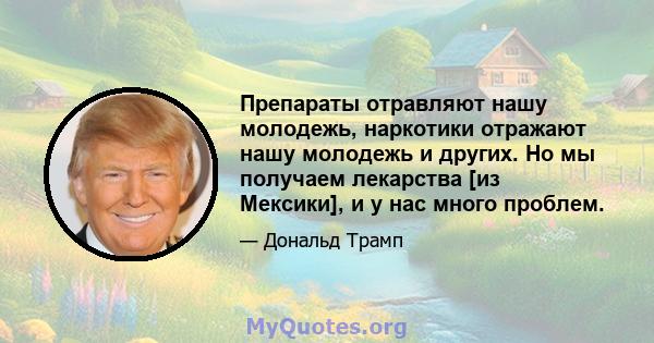 Препараты отравляют нашу молодежь, наркотики отражают нашу молодежь и других. Но мы получаем лекарства [из Мексики], и у нас много проблем.