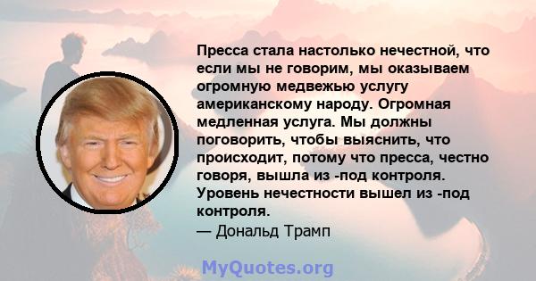 Пресса стала настолько нечестной, что если мы не говорим, мы оказываем огромную медвежью услугу американскому народу. Огромная медленная услуга. Мы должны поговорить, чтобы выяснить, что происходит, потому что пресса,