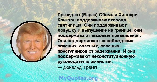 Президент [Барак] Обама и Хиллари Клинтон поддерживают города святилища. Они поддерживают ловушку и выпущение на границе, они поддерживают визовые превышения. Они поддерживают освобождение опасных, опасных, опасных,