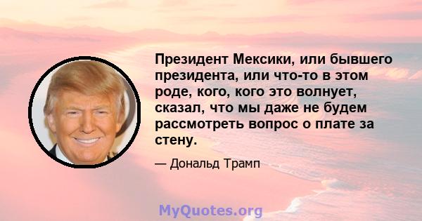 Президент Мексики, или бывшего президента, или что-то в этом роде, кого, кого это волнует, сказал, что мы даже не будем рассмотреть вопрос о плате за стену.