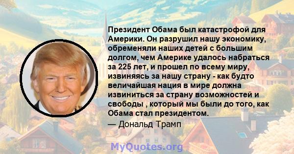 Президент Обама был катастрофой для Америки. Он разрушил нашу экономику, обременяли наших детей с большим долгом, чем Америке удалось набраться за 225 лет, и прошел по всему миру, извиняясь за нашу страну - как будто