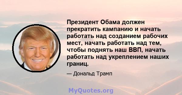 Президент Обама должен прекратить кампанию и начать работать над созданием рабочих мест, начать работать над тем, чтобы поднять наш ВВП, начать работать над укреплением наших границ.