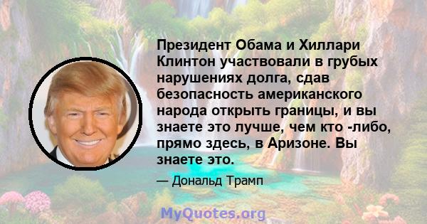 Президент Обама и Хиллари Клинтон участвовали в грубых нарушениях долга, сдав безопасность американского народа открыть границы, и вы знаете это лучше, чем кто -либо, прямо здесь, в Аризоне. Вы знаете это.