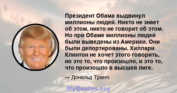 Президент Обама выдвинул миллионы людей. Никто не знает об этом, никто не говорит об этом. Но при Обаме миллионы людей были выведены из Америки. Они были депортированы. Хиллари Клинтон не хочет этого говорить, но это