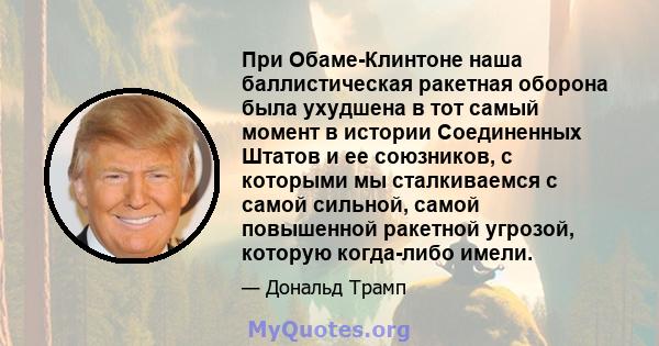 При Обаме-Клинтоне наша баллистическая ракетная оборона была ухудшена в тот самый момент в истории Соединенных Штатов и ее союзников, с которыми мы сталкиваемся с самой сильной, самой повышенной ракетной угрозой,