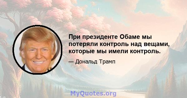 При президенте Обаме мы потеряли контроль над вещами, которые мы имели контроль.