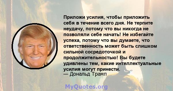 Приложи усилия, чтобы приложить себя в течение всего дня. Не терпите неудачу, потому что вы никогда не позволяли себе начать! Не избегайте успеха, потому что вы думаете, что ответственность может быть слишком сильной