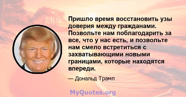 Пришло время восстановить узы доверия между гражданами. Позвольте нам поблагодарить за все, что у нас есть, и позвольте нам смело встретиться с захватывающими новыми границами, которые находятся впереди.