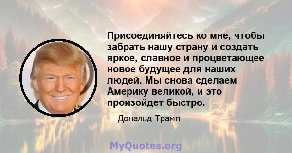 Присоединяйтесь ко мне, чтобы забрать нашу страну и создать яркое, славное и процветающее новое будущее для наших людей. Мы снова сделаем Америку великой, и это произойдет быстро.