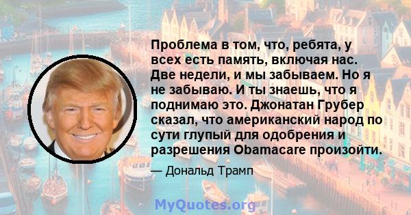 Проблема в том, что, ребята, у всех есть память, включая нас. Две недели, и мы забываем. Но я не забываю. И ты знаешь, что я поднимаю это. Джонатан Грубер сказал, что американский народ по сути глупый для одобрения и