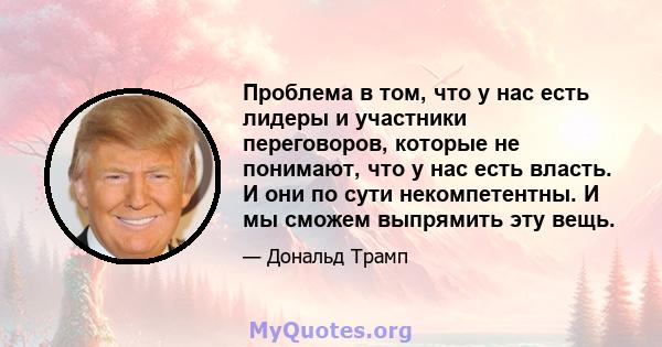 Проблема в том, что у нас есть лидеры и участники переговоров, которые не понимают, что у нас есть власть. И они по сути некомпетентны. И мы сможем выпрямить эту вещь.