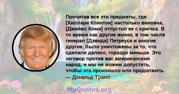 Прочитав все эти предметы, где [Хиллари Клинтон] настолько виновна, [Джеймс Коми] отпустил ее с крючка. В то время как другие жизни, в том числе генерал [Дэвида] Петреуса и многие другие, были уничтожены за то, что