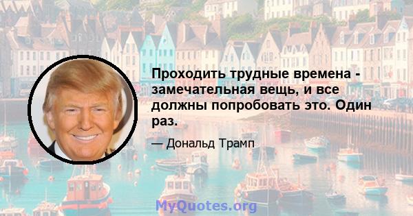 Проходить трудные времена - замечательная вещь, и все должны попробовать это. Один раз.