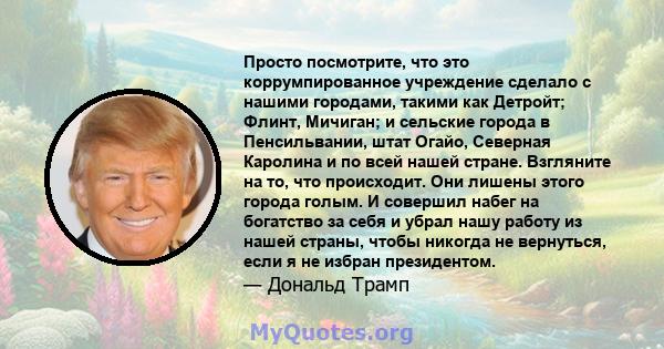 Просто посмотрите, что это коррумпированное учреждение сделало с нашими городами, такими как Детройт; Флинт, Мичиган; и сельские города в Пенсильвании, штат Огайо, Северная Каролина и по всей нашей стране. Взгляните на