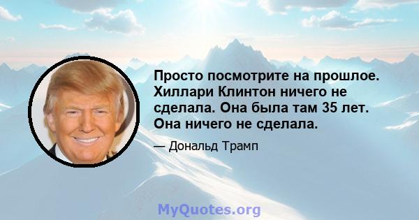 Просто посмотрите на прошлое. Хиллари Клинтон ничего не сделала. Она была там 35 лет. Она ничего не сделала.