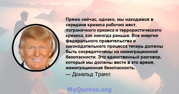 Прямо сейчас, однако, мы находимся в середине кризиса рабочих мест, пограничного кризиса и террористического кризиса, как никогда раньше. Все энергии федерального правительства и законодательного процесса теперь должны