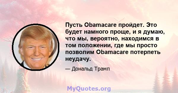 Пусть Obamacare пройдет. Это будет намного проще, и я думаю, что мы, вероятно, находимся в том положении, где мы просто позволим Obamacare потерпеть неудачу.