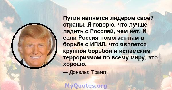 Путин является лидером своей страны. Я говорю, что лучше ладить с Россией, чем нет. И если Россия помогает нам в борьбе с ИГИЛ, что является крупной борьбой и исламским терроризмом по всему миру, это хорошо.