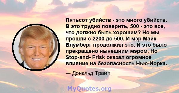 Пятьсот убийств - это много убийств. В это трудно поверить, 500 - это все, что должно быть хорошим? Но мы прошли с 2200 до 500. И мэр Майк Блумберг продолжил это. И это было прекращено нынешним мэром. Но Stop-and- Frisk 