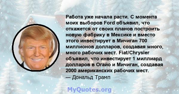 Работа уже начала расти. С момента моих выборов Ford объявил, что откажется от своих планов построить новую фабрику в Мексике и вместо этого инвестирует в Мичиган 700 миллионов долларов, создавая много, много рабочих