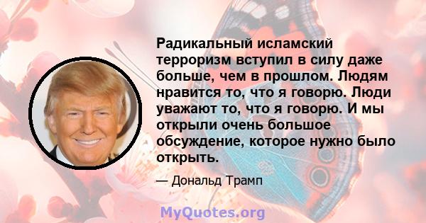 Радикальный исламский терроризм вступил в силу даже больше, чем в прошлом. Людям нравится то, что я говорю. Люди уважают то, что я говорю. И мы открыли очень большое обсуждение, которое нужно было открыть.