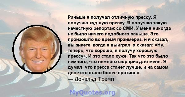 Раньше я получал отличную прессу. Я получаю худшую прессу. Я получаю такую ​​нечестную репортаж со СМИ. У меня никогда не было ничего подобного раньше. Это произошло во время праймериз, и я сказал, вы знаете, когда я