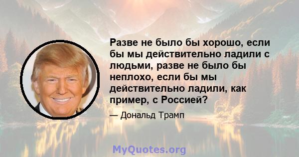 Разве не было бы хорошо, если бы мы действительно ладили с людьми, разве не было бы неплохо, если бы мы действительно ладили, как пример, с Россией?