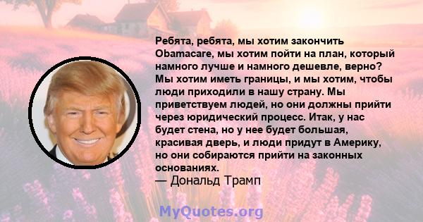 Ребята, ребята, мы хотим закончить Obamacare, мы хотим пойти на план, который намного лучше и намного дешевле, верно? Мы хотим иметь границы, и мы хотим, чтобы люди приходили в нашу страну. Мы приветствуем людей, но они 