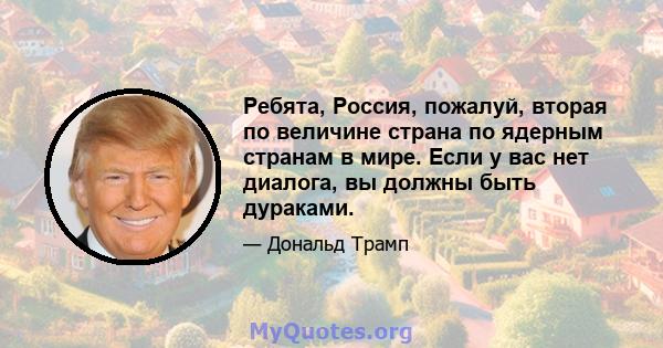 Ребята, Россия, пожалуй, вторая по величине страна по ядерным странам в мире. Если у вас нет диалога, вы должны быть дураками.