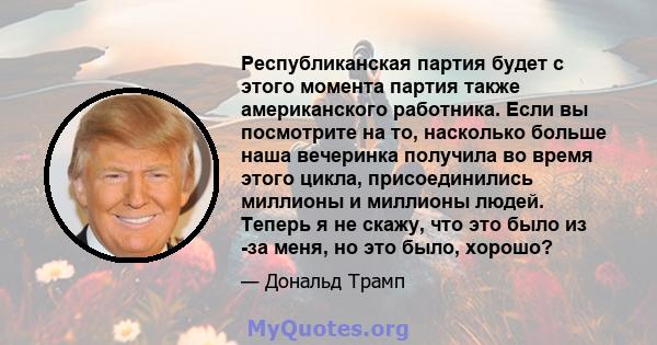 Республиканская партия будет с этого момента партия также американского работника. Если вы посмотрите на то, насколько больше наша вечеринка получила во время этого цикла, присоединились миллионы и миллионы людей.