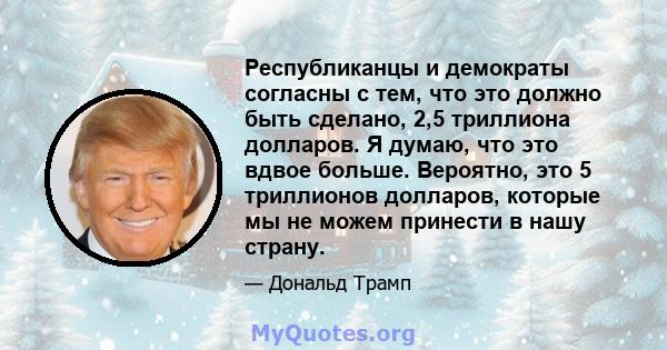 Республиканцы и демократы согласны с тем, что это должно быть сделано, 2,5 триллиона долларов. Я думаю, что это вдвое больше. Вероятно, это 5 триллионов долларов, которые мы не можем принести в нашу страну.