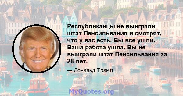 Республиканцы не выиграли штат Пенсильвания и смотрят, что у вас есть. Вы все ушли. Ваша работа ушла. Вы не выиграли штат Пенсильвания за 28 лет.