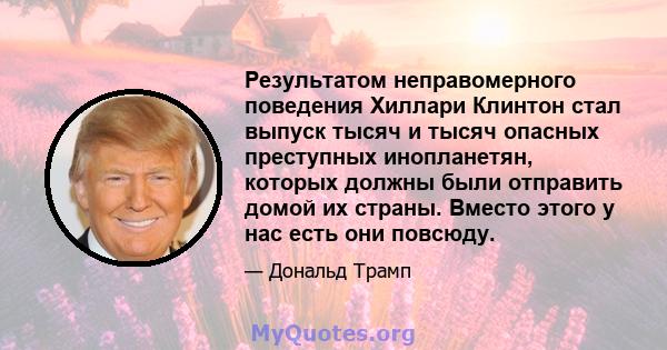 Результатом неправомерного поведения Хиллари Клинтон стал выпуск тысяч и тысяч опасных преступных инопланетян, которых должны были отправить домой их страны. Вместо этого у нас есть они повсюду.